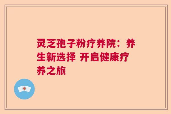 灵芝孢子粉疗养院:养生新选择 开启健康疗养之旅 灵芝孢子粉疗养院:养生新选择 开启健康疗养之旅