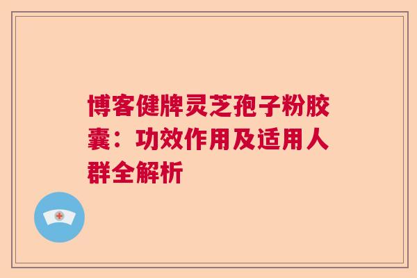 博客健牌灵芝孢子粉胶囊:功效作用及适用人群全解析 博客健牌灵芝孢子粉胶囊:功效作用及适用人群全解析