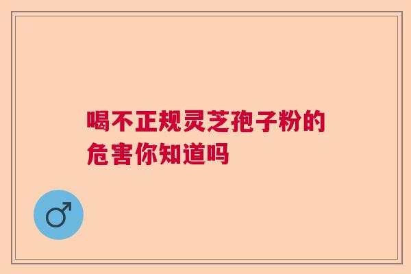 喝不正规灵芝孢子粉的危害你知道吗 喝不正规灵芝孢子粉的危害你知道吗