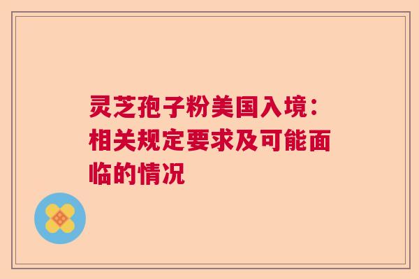 灵芝孢子粉美国入境:相关规定要求及可能面临的情况 灵芝孢子粉美国入境:相关规定要求及可能面临的情况