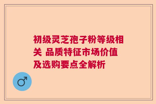 初级灵芝孢子粉等级相关 品质特征市场价值及选购要点全解析 初级灵芝孢子粉等级相关 品质特征市场价值及选购要点全解析
