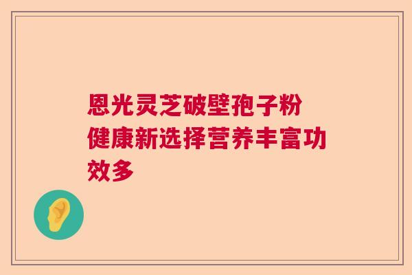 恩光灵芝破壁孢子粉 健康新选择营养丰富功效多 恩光灵芝破壁孢子粉 健康新选择营养丰富功效多