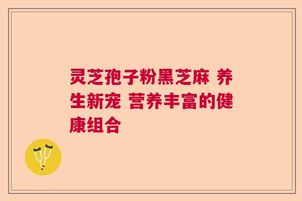 灵芝孢子粉黑芝麻 养生新宠 营养丰富的健康组合 灵芝孢子粉黑芝麻 养生新宠 营养丰富的健康组合