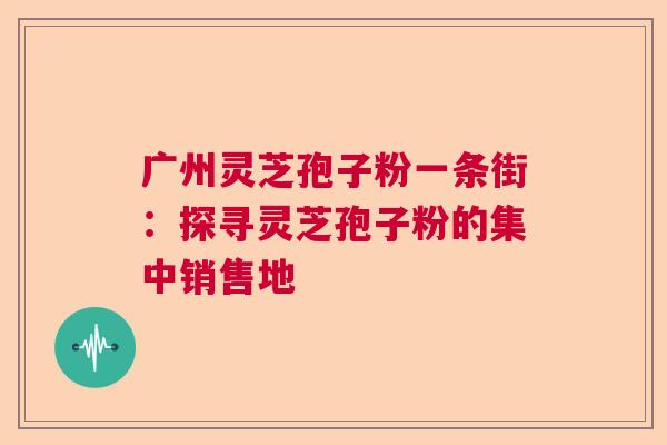 广州灵芝孢子粉一条街:探寻灵芝孢子粉的集中销售地 广州灵芝孢子粉一条街:探寻灵芝孢子粉的集中销售地