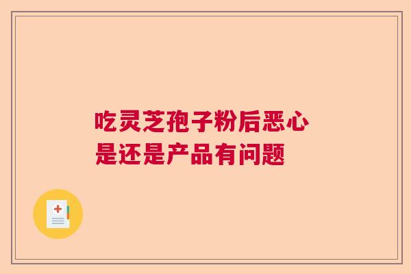 吃灵芝孢子粉后恶心 是还是产品有问题 吃灵芝孢子粉后恶心 是还是产品有问题