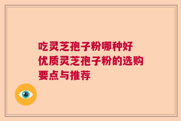 吃灵芝孢子粉哪种好 优质灵芝孢子粉的选购要点与推荐 吃灵芝孢子粉哪种好 优质灵芝孢子粉的选购要点与推荐