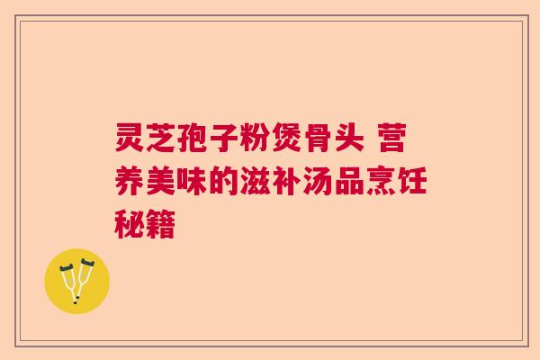 灵芝孢子粉煲骨头 营养美味的滋补汤品烹饪秘籍 灵芝孢子粉煲骨头 营养美味的滋补汤品烹饪秘籍