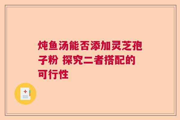 炖鱼汤能否添加灵芝孢子粉 探究二者搭配的可行性 炖鱼汤能否添加灵芝孢子粉 探究二者搭配的可行性