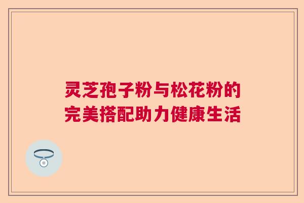 灵芝孢子粉与松花粉的完美搭配助力健康生活 灵芝孢子粉与松花粉的完美搭配助力健康生活