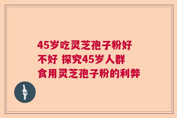 45岁吃灵芝孢子粉好不好 探究45岁人群食用灵芝孢子粉的利弊 45岁吃灵芝孢子粉好不好 探究45岁人群食用灵芝孢子粉的利弊