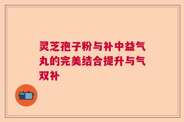 灵芝孢子粉与补中益气丸的完美结合提升与气双补 灵芝孢子粉与补中益气丸的完美结合提升与气双补