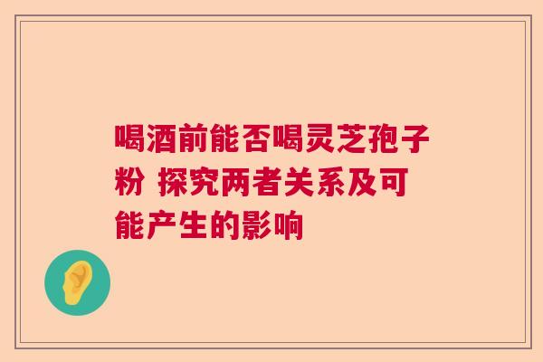 喝酒前能否喝灵芝孢子粉 探究两者关系及可能产生的影响 喝酒前能否喝灵芝孢子粉 探究两者关系及可能产生的影响