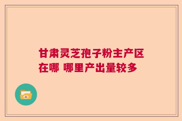 甘肃灵芝孢子粉主产区在哪 哪里产出量较多 甘肃灵芝孢子粉主产区在哪 哪里产出量较多