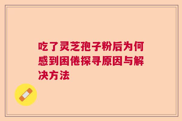 吃了灵芝孢子粉后为何感到困倦探寻原因与解决方法 吃了灵芝孢子粉后为何感到困倦探寻原因与解决方法