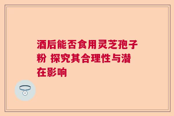 酒后能否食用灵芝孢子粉 探究其合理性与潜在影响 酒后能否食用灵芝孢子粉 探究其合理性与潜在影响