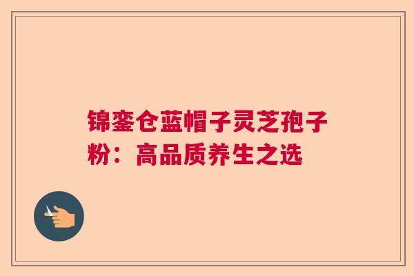锦銮仓蓝帽子灵芝孢子粉:高品质养生之选 锦銮仓蓝帽子灵芝孢子粉:高品质养生之选