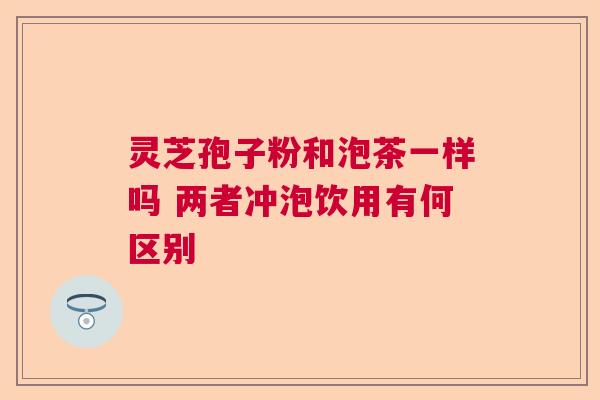 灵芝孢子粉和泡茶一样吗 两者冲泡饮用有何区别 灵芝孢子粉和泡茶一样吗 两者冲泡饮用有何区别