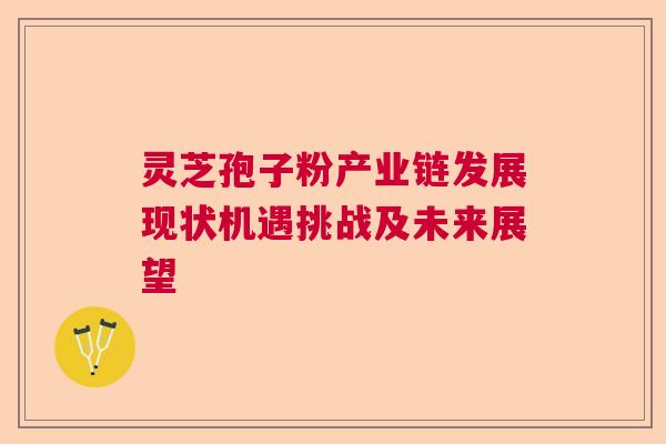 灵芝孢子粉产业链发展现状机遇挑战及未来展望 灵芝孢子粉产业链发展现状机遇挑战及未来展望