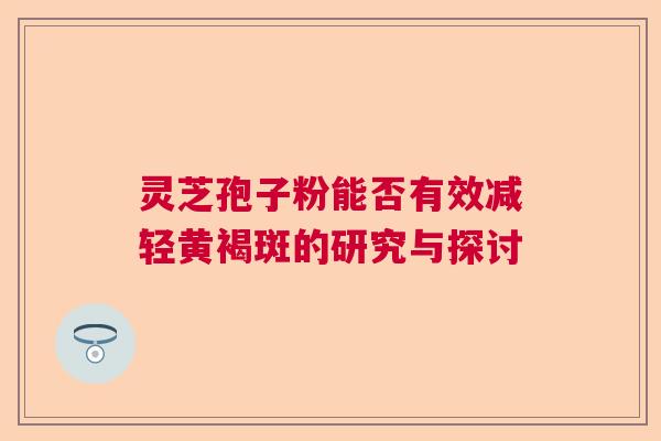 灵芝孢子粉能否有效减轻黄褐斑的研究与探讨 灵芝孢子粉能否有效减轻黄褐斑的研究与探讨