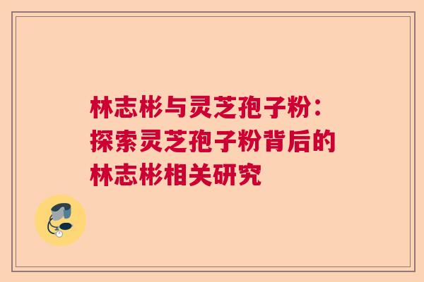 林志彬与灵芝孢子粉:探索灵芝孢子粉背后的林志彬相关研究 林志彬与灵芝孢子粉:探索灵芝孢子粉背后的林志彬相关研究