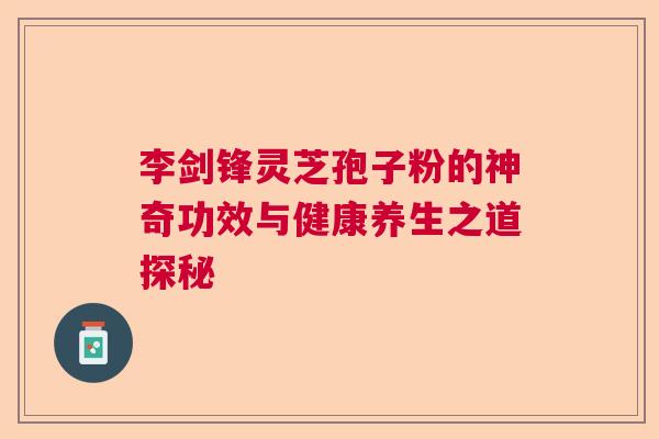 李剑锋灵芝孢子粉的神奇功效与健康养生之道探秘 李剑锋灵芝孢子粉的神奇功效与健康养生之道探秘