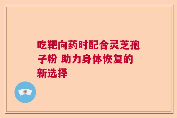 吃靶向药时配合灵芝孢子粉 助力身体恢复的新选择 吃靶向药时配合灵芝孢子粉 助力身体恢复的新选择
