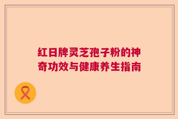 红日牌灵芝孢子粉的神奇功效与健康养生指南 红日牌灵芝孢子粉的神奇功效与健康养生指南