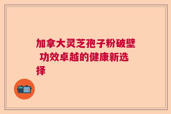 加拿大灵芝孢子粉破壁 功效卓越的健康新选择 加拿大灵芝孢子粉破壁 功效卓越的健康新选择