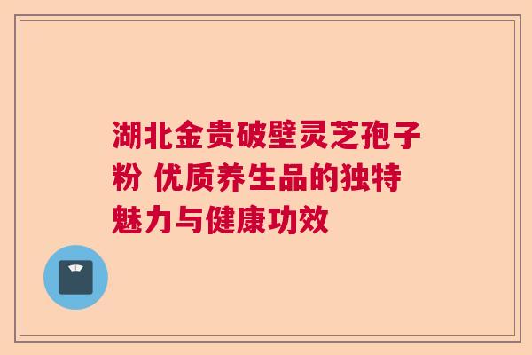 湖北金贵破壁灵芝孢子粉 优质养生品的独特魅力与健康功效 湖北金贵破壁灵芝孢子粉 优质养生品的独特魅力与健康功效