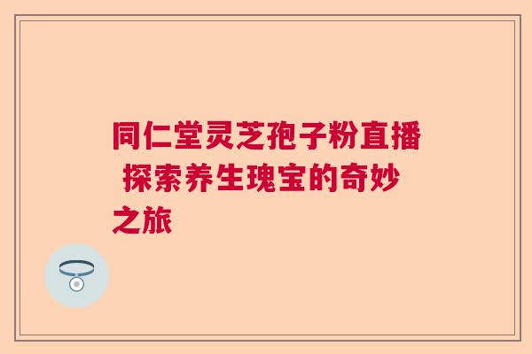 同仁堂灵芝孢子粉直播 探索养生瑰宝的奇妙之旅 同仁堂灵芝孢子粉直播 探索养生瑰宝的奇妙之旅