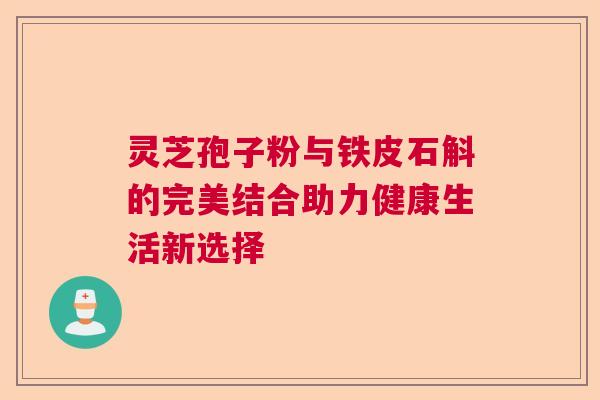 灵芝孢子粉与铁皮石斛的完美结合助力健康生活新选择 灵芝孢子粉与铁皮石斛的完美结合助力健康生活新选择