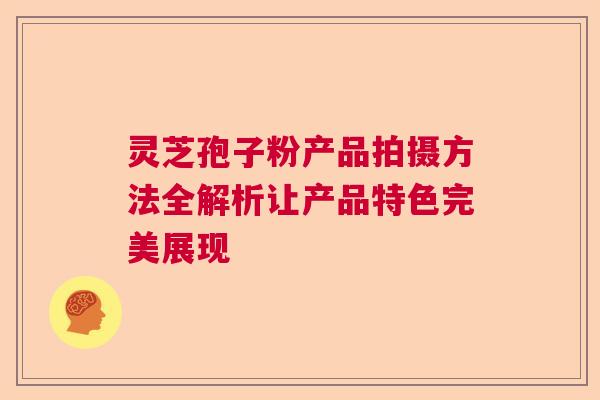灵芝孢子粉产品拍摄方法全解析让产品特色完美展现 灵芝孢子粉产品拍摄方法全解析让产品特色完美展现