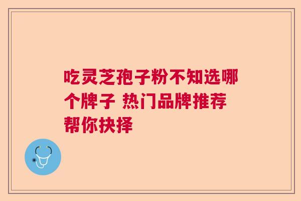 吃灵芝孢子粉不知选哪个牌子 热门品牌推荐帮你抉择 吃灵芝孢子粉不知选哪个牌子 热门品牌推荐帮你抉择