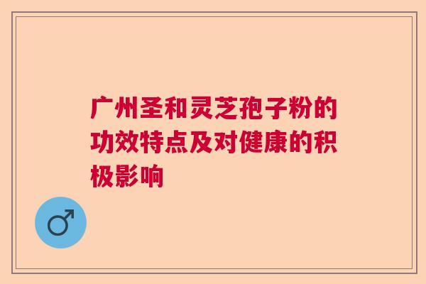 广州圣和灵芝孢子粉的功效特点及对健康的积极影响 广州圣和灵芝孢子粉的功效特点及对健康的积极影响