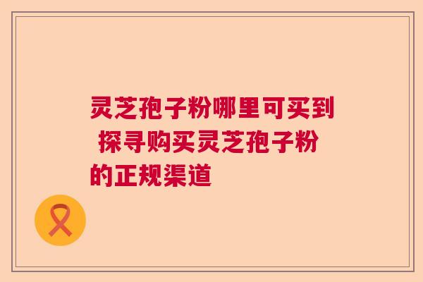 灵芝孢子粉哪里可买到 探寻购买灵芝孢子粉的正规渠道 灵芝孢子粉哪里可买到 探寻购买灵芝孢子粉的正规渠道