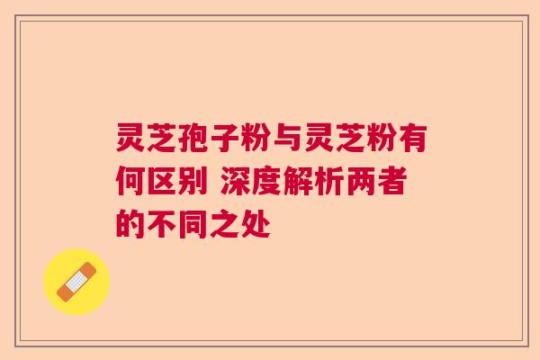 灵芝孢子粉与灵芝粉有何区别 深度解析两者的不同之处 灵芝孢子粉与灵芝粉有何区别 深度解析两者的不同之处