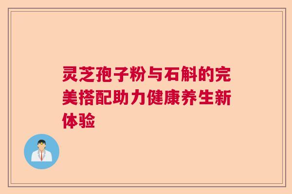 灵芝孢子粉与石斛的完美搭配助力健康养生新体验 灵芝孢子粉与石斛的完美搭配助力健康养生新体验