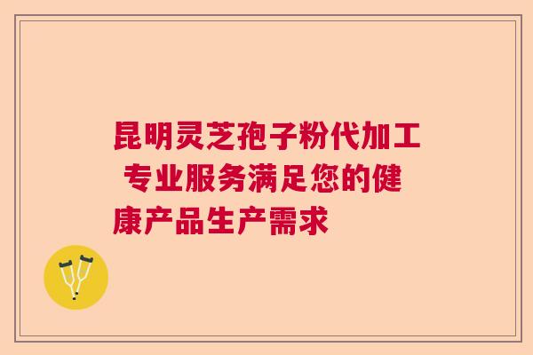 昆明灵芝孢子粉代加工 专业服务满足您的健康产品生产需求 昆明灵芝孢子粉代加工 专业服务满足您的健康产品生产需求