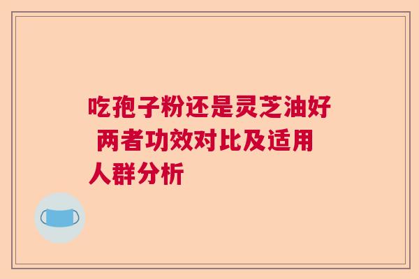 吃孢子粉还是灵芝油好 两者功效对比及适用人群分析 吃孢子粉还是灵芝油好 两者功效对比及适用人群分析