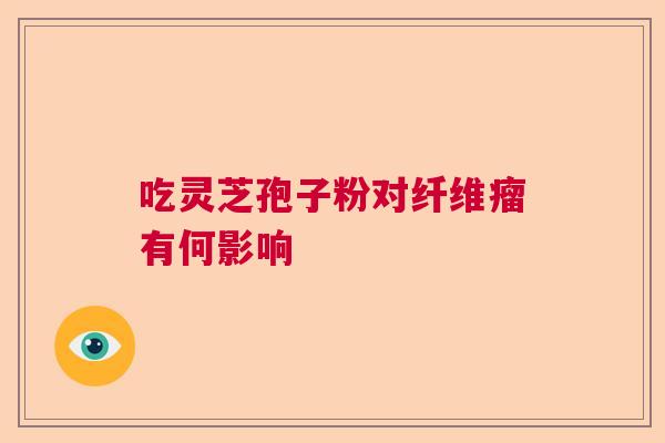 吃灵芝孢子粉对纤维瘤有何影响 吃灵芝孢子粉对纤维瘤有何影响