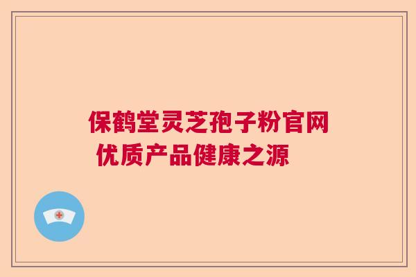 保鹤堂灵芝孢子粉官网 优质产品健康之源 保鹤堂灵芝孢子粉官网 优质产品健康之源