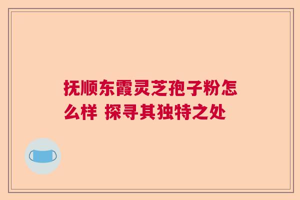 抚顺东霞灵芝孢子粉怎么样 探寻其独特之处 抚顺东霞灵芝孢子粉怎么样 探寻其独特之处