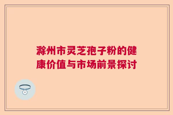 滁州市灵芝孢子粉的健康价值与市场前景探讨 滁州市灵芝孢子粉的健康价值与市场前景探讨