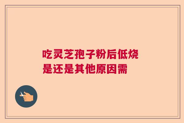 吃灵芝孢子粉后低烧 是还是其他原因需 吃灵芝孢子粉后低烧 是还是其他原因需