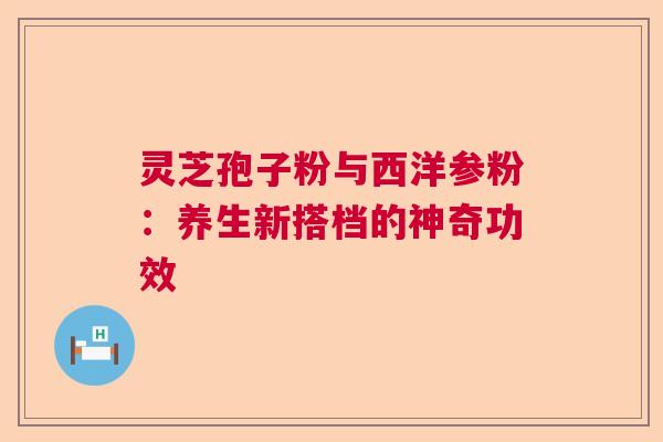 灵芝孢子粉与西洋参粉:养生新搭档的神奇功效 灵芝孢子粉与西洋参粉:养生新搭档的神奇功效