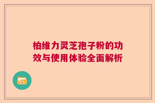 柏维力灵芝孢子粉的功效与使用体验全面解析 柏维力灵芝孢子粉的功效与使用体验全面解析