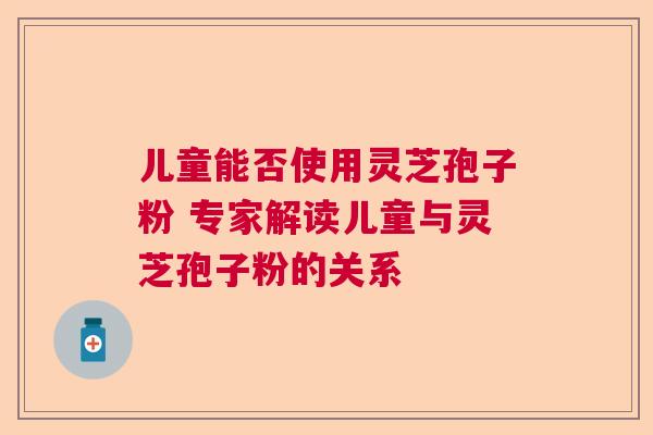 儿童能否使用灵芝孢子粉 专家解读儿童与灵芝孢子粉的关系 儿童能否使用灵芝孢子粉 专家解读儿童与灵芝孢子粉的关系