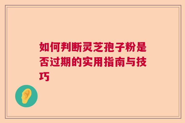 如何判断灵芝孢子粉是否过期的实用指南与技巧 如何判断灵芝孢子粉是否过期的实用指南与技巧