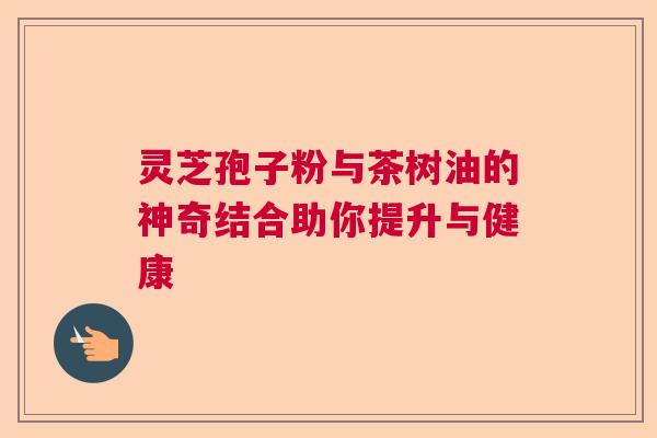 灵芝孢子粉与茶树油的神奇结合助你提升与健康 灵芝孢子粉与茶树油的神奇结合助你提升与健康