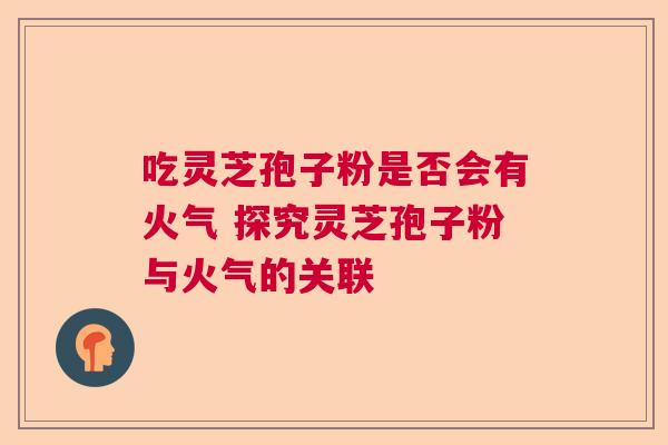 吃灵芝孢子粉是否会有火气 探究灵芝孢子粉与火气的关联 吃灵芝孢子粉是否会有火气 探究灵芝孢子粉与火气的关联